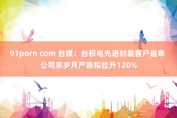 91porn com 台媒：台积电先进封装客户追单 公司来岁月产能拟拉升120%