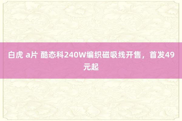 白虎 a片 酷态科240W编织磁吸线开售，首发49元起