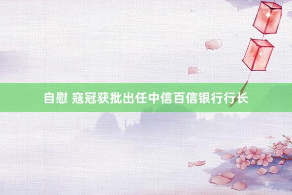 自慰 寇冠获批出任中信百信银行行长