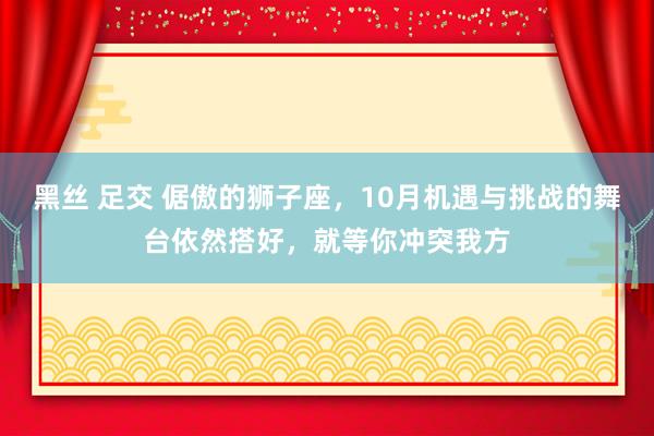 黑丝 足交 倨傲的狮子座，10月机遇与挑战的舞台依然搭好，就等你冲突我方