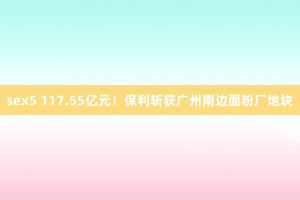 sex5 117.55亿元！保利斩获广州南边面粉厂地块