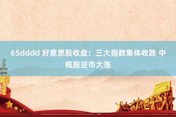 65dddd 好意思股收盘：三大指数集体收跌 中概股逆市大涨