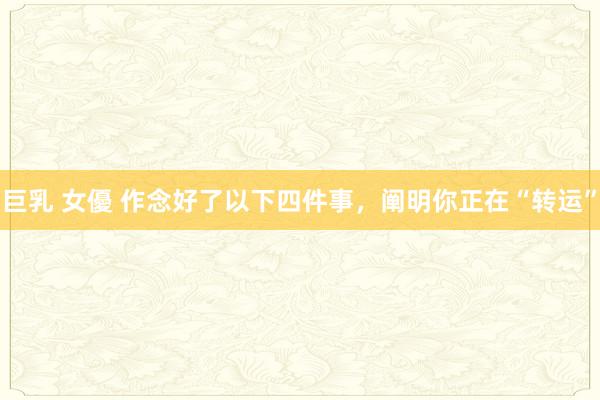 巨乳 女優 作念好了以下四件事，阐明你正在“转运”