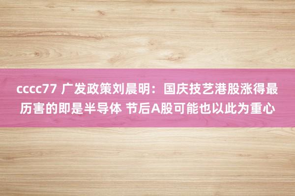 cccc77 广发政策刘晨明：国庆技艺港股涨得最历害的即是半导体 节后A股可能也以此为重心