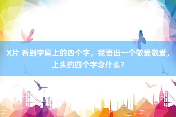 X片 看到字匾上的四个字，我悟出一个敬爱敬爱，上头的四个字念什么？