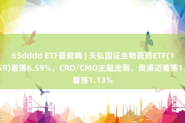 65dddd ETF最前哨 | 天弘国证生物医药ETF(159859)着落6.59%，CRO/CMO主题走弱，奥浦迈着落1.13%