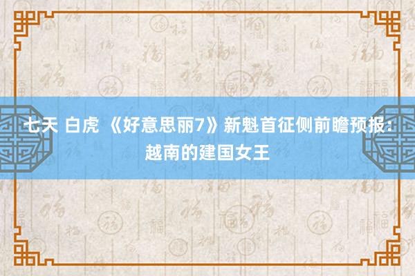 七天 白虎 《好意思丽7》新魁首征侧前瞻预报：越南的建国女王