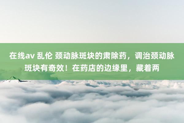 在线av 乱伦 颈动脉斑块的肃除药,调治颈动脉斑块有奇效!在药店的边缘里,藏着两
