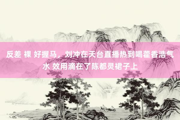 反差 裸 好握马，刘冲在天台直播热到喝藿香浩气水 效用滴在了陈都灵裙子上