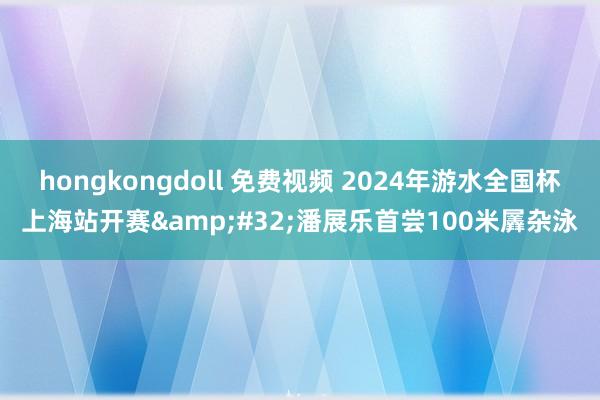 hongkongdoll 免费视频 2024年游水全国杯上海站开赛&#32;潘展乐首尝100米羼杂泳