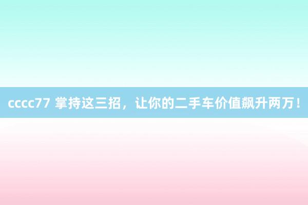 cccc77 掌持这三招，让你的二手车价值飙升两万！