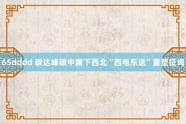 65dddd 碳达峰碳中庸下西北“西电东送”重塑征询