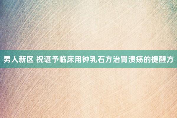 男人新区 祝谌予临床用钟乳石方治胃溃疡的提醒方