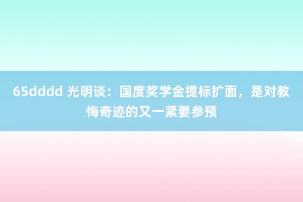 65dddd 光明谈：国度奖学金提标扩面，是对教悔奇迹的又一紧要参预