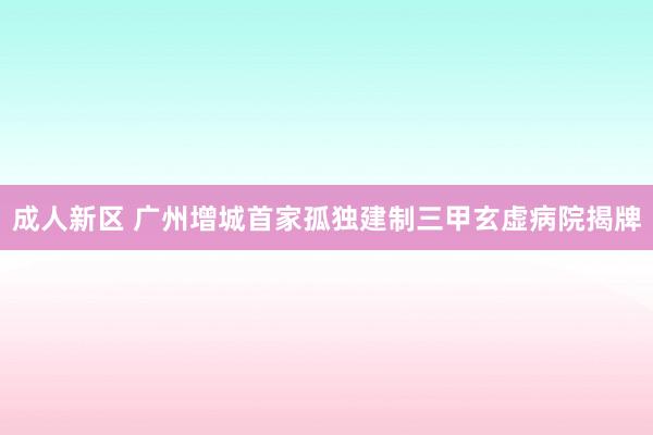 成人新区 广州增城首家孤独建制三甲玄虚病院揭牌