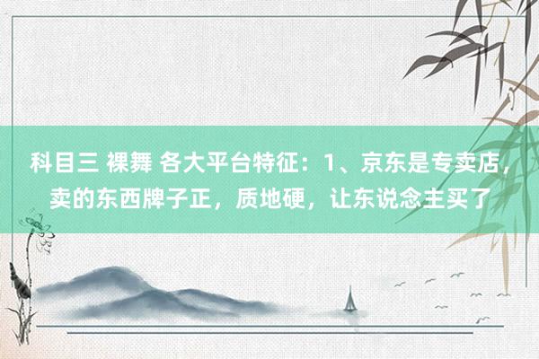 科目三 裸舞 各大平台特征:1、京东是专卖店,卖的东西牌子正,质地硬,让东说念主买了