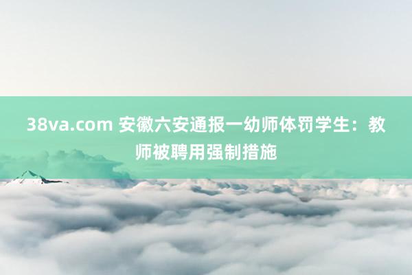 38va.com 安徽六安通报一幼师体罚学生：教师被聘用强制措施