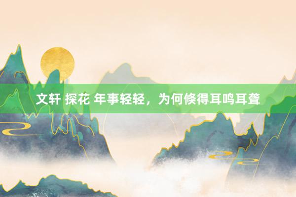 文轩 探花 年事轻轻，为何倏得耳鸣耳聋