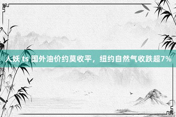 人妖 ts 国外油价约莫收平，纽约自然气收跌超7%