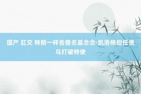 国产 肛交 特朗一样告提名基念念·凯洛格担任俄乌打破特使