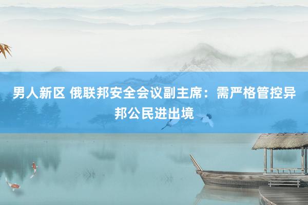 男人新区 俄联邦安全会议副主席：需严格管控异邦公民进出境