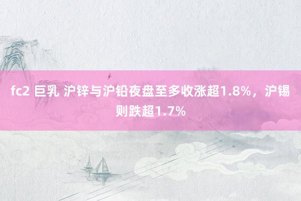 fc2 巨乳 沪锌与沪铅夜盘至多收涨超1.8%，沪锡则跌超1.7%