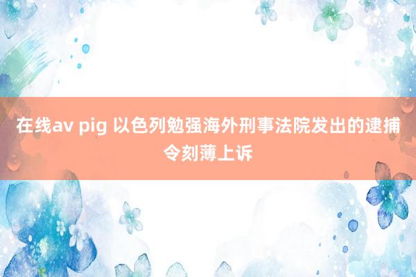 在线av pig 以色列勉强海外刑事法院发出的逮捕令刻薄上诉