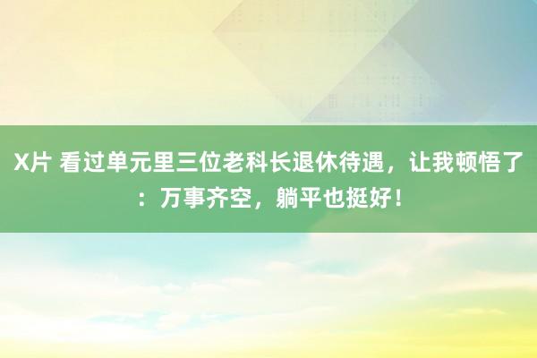 X片 看过单元里三位老科长退休待遇，让我顿悟了：万事齐空，躺平也挺好！