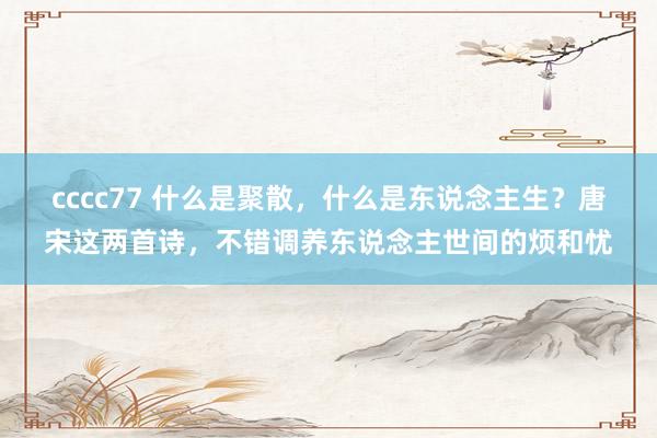 cccc77 什么是聚散，什么是东说念主生？唐宋这两首诗，不错调养东说念主世间的烦和忧