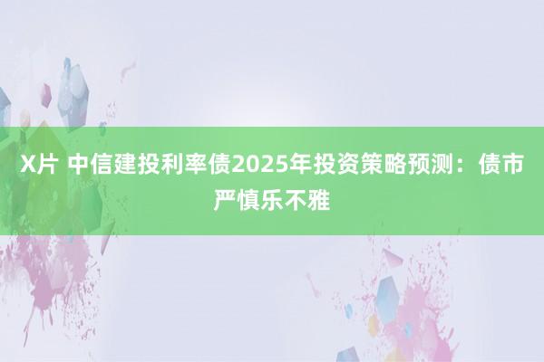 X片 中信建投利率债2025年投资策略预测：债市严慎乐不雅