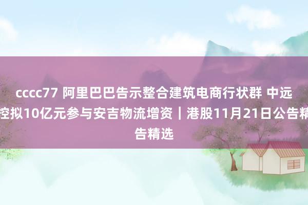 cccc77 阿里巴巴告示整合建筑电商行状群 中远海控拟10亿元参与安吉物流增资｜港股11月21日公告精选