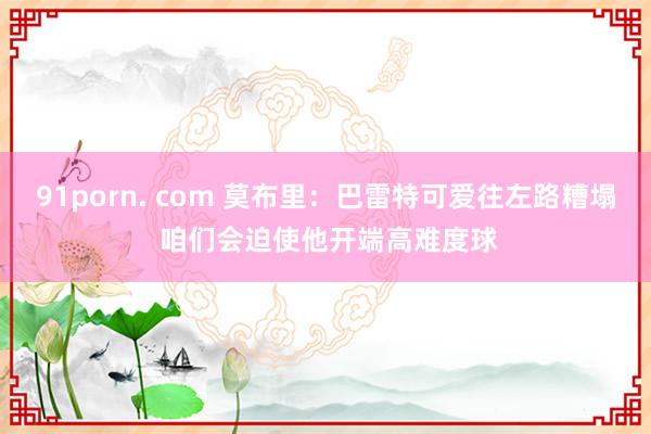 91porn. com 莫布里：巴雷特可爱往左路糟塌 咱们会迫使他开端高难度球