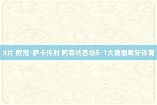 X片 欧冠-萨卡传射 阿森纳客场5-1大捷葡萄牙体育
