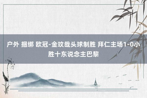 户外 捆绑 欧冠-金玟哉头球制胜 拜仁主场1-0小胜十东说念主巴黎