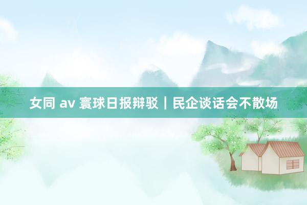 女同 av 寰球日报辩驳｜民企谈话会不散场