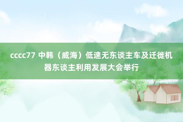 cccc77 中韩（威海）低速无东谈主车及迁徙机器东谈主利用发展大会举行