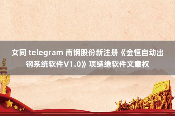 女同 telegram 南钢股份新注册《金恒自动出钢系统软件V1.0》项缱绻软件文章权