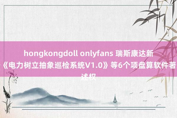hongkongdoll onlyfans 瑞斯康达新注册《电力树立抽象巡检系统V1.0》等6个项盘算软件著述权
