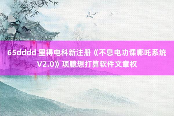 65dddd 里得电科新注册《不息电功课哪吒系统V2.0》项臆想打算软件文章权