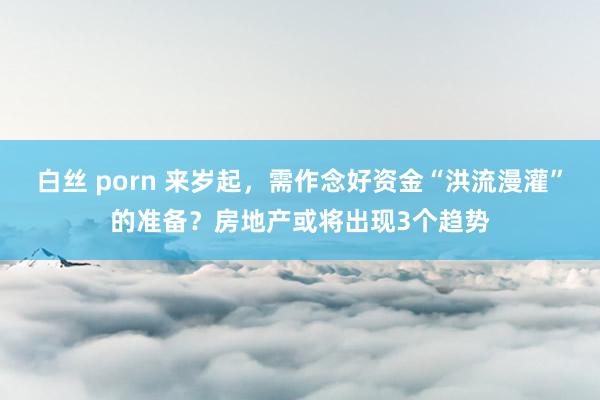 白丝 porn 来岁起，需作念好资金“洪流漫灌”的准备？房地产或将出现3个趋势