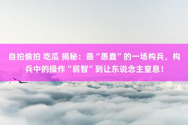 自拍偷拍 吃瓜 揭秘：最“愚蠢”的一场构兵，构兵中的操作“弱智”到让东说念主窒息！