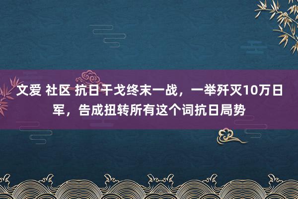 文爱 社区 抗日干戈终末一战，一举歼灭10万日军，告成扭转所有这个词抗日局势