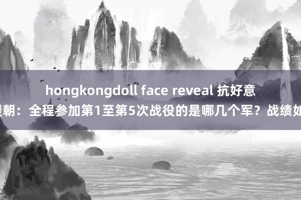 hongkongdoll face reveal 抗好意思援朝：全程参加第1至第5次战役的是哪几个军？战绩如何？