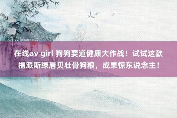 在线av girl 狗狗要道健康大作战！试试这款福派斯绿唇贝壮骨狗粮，成果惊东说念主！