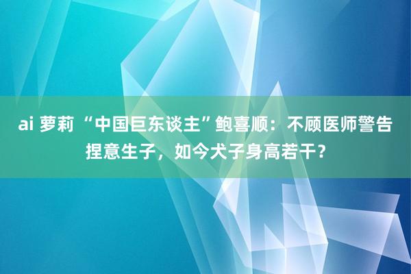 ai 萝莉 “中国巨东谈主”鲍喜顺：不顾医师警告捏意生子，如今犬子身高若干？