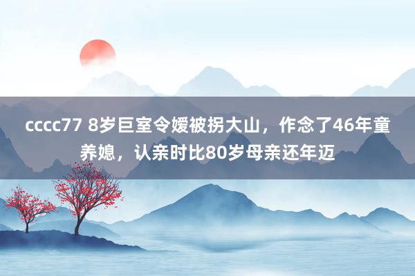 cccc77 8岁巨室令嫒被拐大山，作念了46年童养媳，认亲时比80岁母亲还年迈