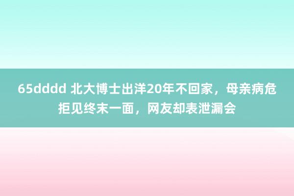 65dddd 北大博士出洋20年不回家，母亲病危拒见终末一面，网友却表泄漏会