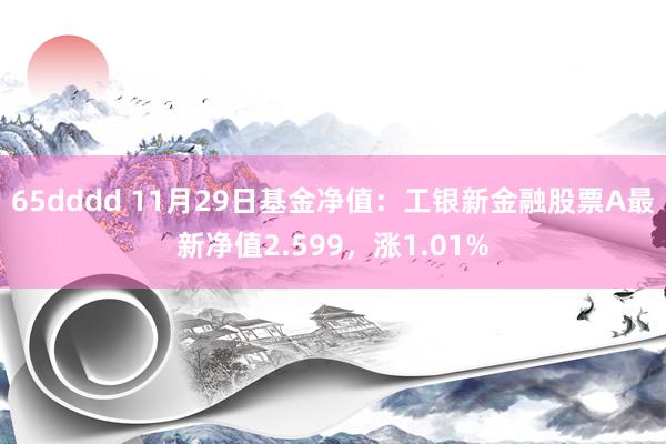 65dddd 11月29日基金净值：工银新金融股票A最新净值2.599，涨1.01%
