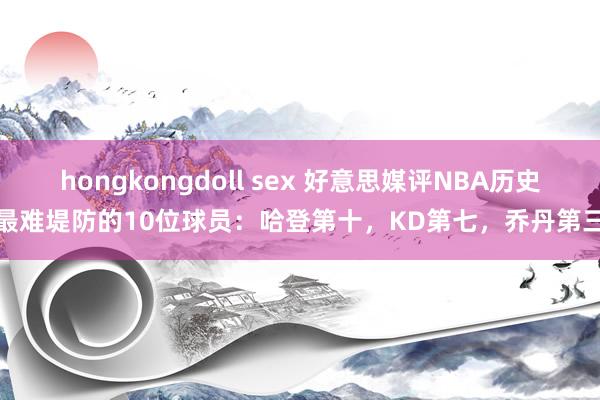 hongkongdoll sex 好意思媒评NBA历史最难堤防的10位球员：哈登第十，KD第七，乔丹第三