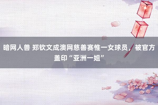 暗网人兽 郑钦文成澳网慈善赛惟一女球员，被官方盖印“亚洲一姐”